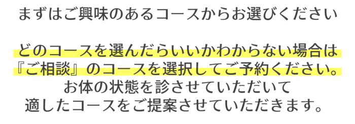 まずはご興味のあるコースからお選びください どのコースを選んだらいいかわからない場合は 『ご相談』のコースを選択してご予約ください。 お体の状態を診させていただいて 適したコースをご提案させていただきます。